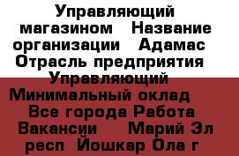 Управляющий магазином › Название организации ­ Адамас › Отрасль предприятия ­ Управляющий › Минимальный оклад ­ 1 - Все города Работа » Вакансии   . Марий Эл респ.,Йошкар-Ола г.